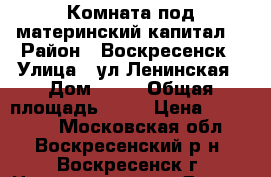 Комната под материнский капитал! › Район ­ Воскресенск › Улица ­ ул.Ленинская › Дом ­ 23 › Общая площадь ­ 10 › Цена ­ 500 000 - Московская обл., Воскресенский р-н, Воскресенск г. Недвижимость » Другое   